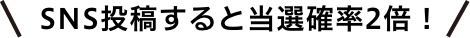 SNS投稿すると当選確率2倍！